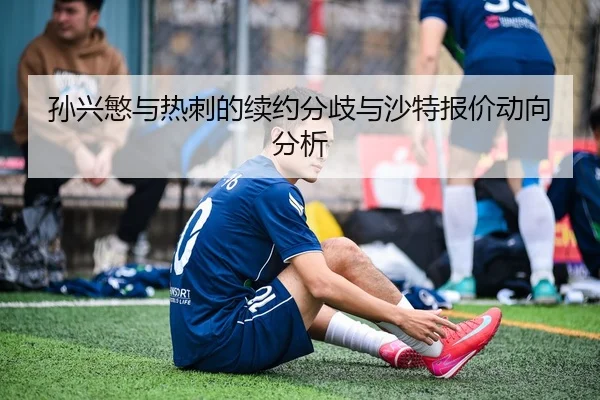 孙兴慜与热刺的续约分歧与沙特报价动向分析